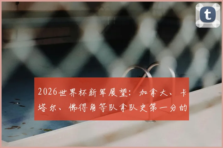 2026世界杯新军展望:加拿大、卡塔尔、佛得角等队拿队史第一分的经验与突破之路