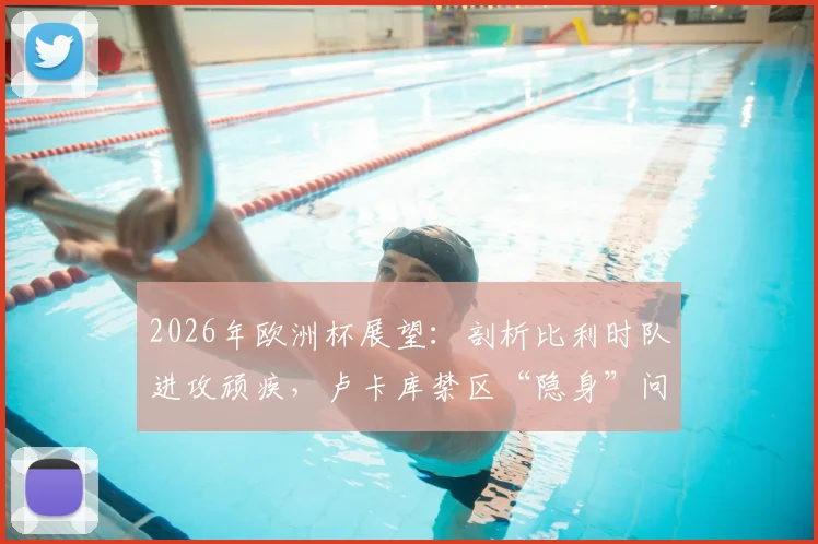 2026年欧洲杯展望:剖析比利时队进攻顽疾,卢卡库禁区“隐身”问题究竟出在哪?