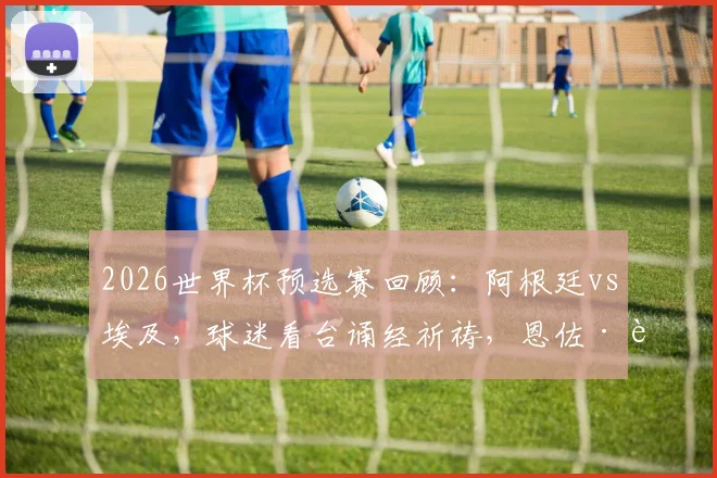 2026世界杯预选赛回顾:阿根廷vs埃及,球迷看台诵经祈祷,恩佐·费尔南德斯读秒绝杀全解析