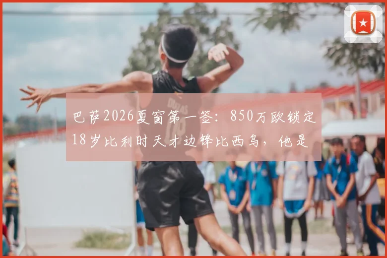 巴萨2026夏窗第一签：850万欧锁定18岁比利时天才边锋比西乌，他是什么来头？