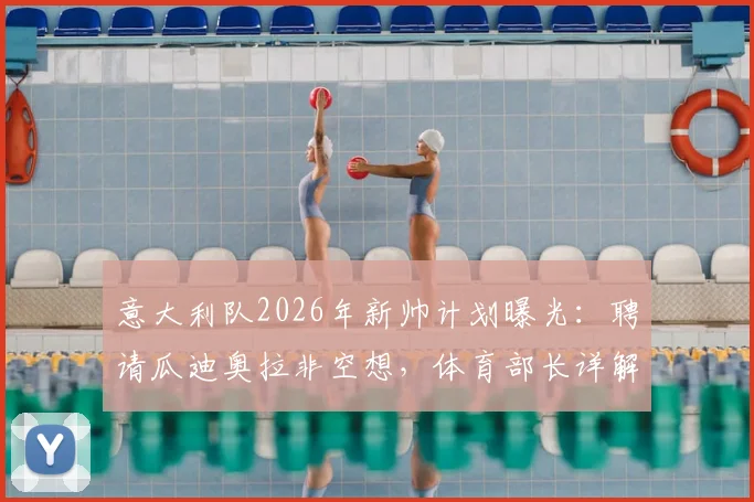 意大利队2026年新帅计划曝光：聘请瓜迪奥拉非空想，体育部长详解可行方案与建队思路
