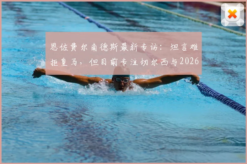 恩佐费尔南德斯最新专访：坦言难拒皇马，但目前专注切尔西与2026世界杯征程