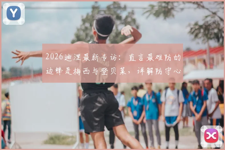 2026迪涅最新专访：直言最难防的边锋是梅西与登贝莱，详解防守心得及与队友融洽关系