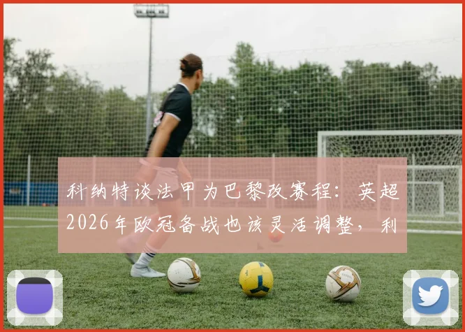 科纳特谈法甲为巴黎改赛程：英超2026年欧冠备战也该灵活调整，利物浦球星直言赛程冲突痛点