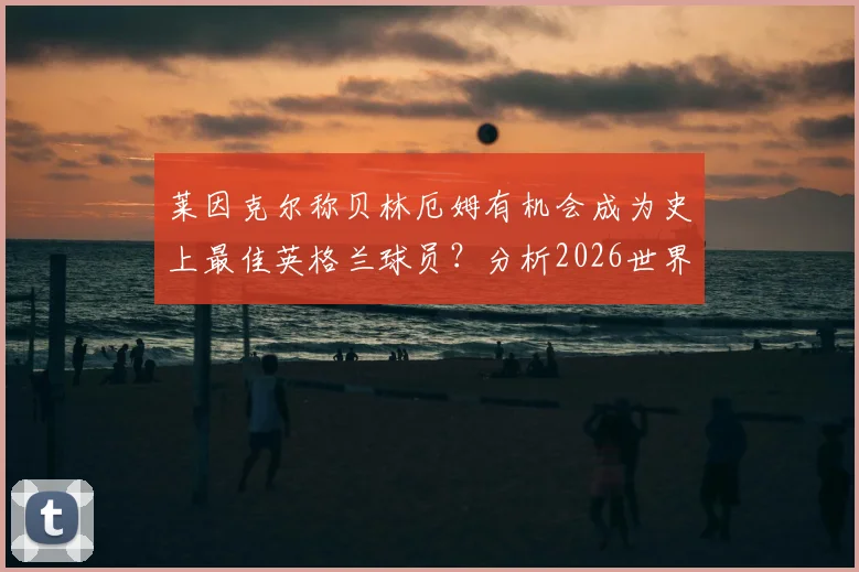 莱因克尔称贝林厄姆有机会成为史上最佳英格兰球员?分析2026世界杯前景及最大竞争对手是谁