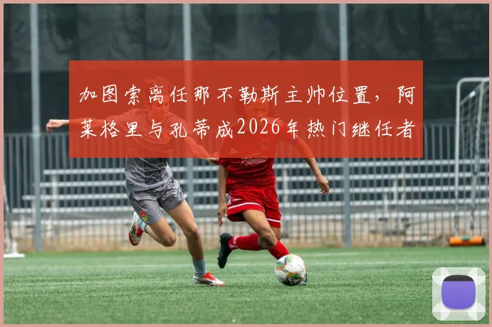 加图索离任那不勒斯主帅位置,阿莱格里与孔蒂成2026年热门继任者但均有合同在身