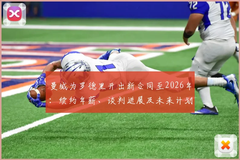 曼城为罗德里开出新合同至2026年：续约年薪、谈判进展及未来计划深度分析