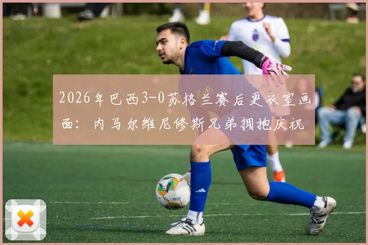 2026年巴西3-0苏格兰赛后更衣室画面：内马尔维尼修斯兄弟拥抱庆祝，附比赛集锦视频观看指南