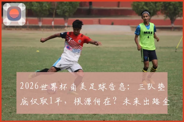 2026世界杯南美足球告急：三队垫底仅取1平，根源何在？未来出路全解析