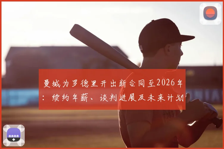 曼城为罗德里开出新合同至2026年：续约年薪、谈判进展及未来计划深度分析