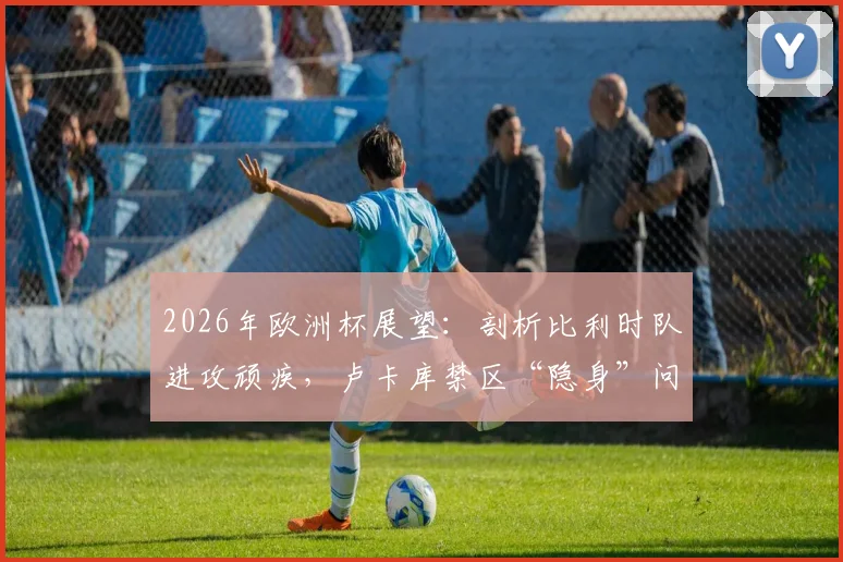 2026年欧洲杯展望:剖析比利时队进攻顽疾,卢卡库禁区“隐身”问题究竟出在哪?