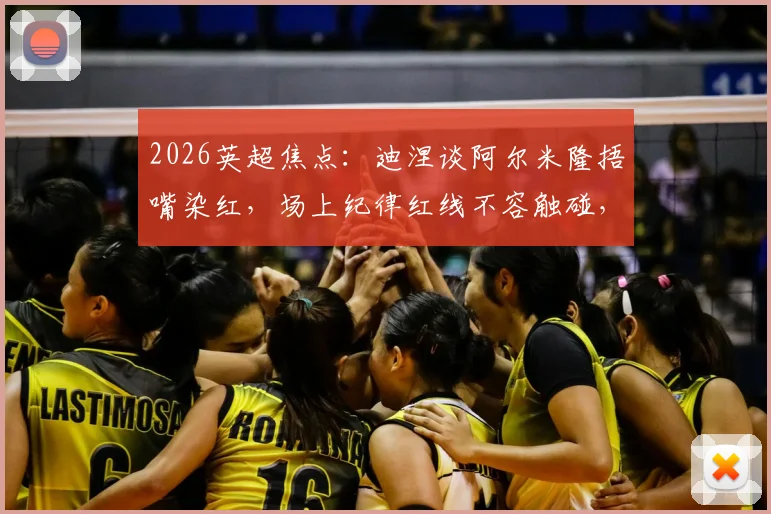 2026英超焦点:迪涅谈阿尔米隆捂嘴染红,场上纪律红线不容触碰,裁判判罚尺度引热议