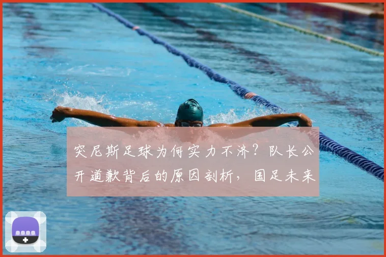 突尼斯足球为何实力不济?队长公开道歉背后的原因剖析,国足未来之路该何去何从