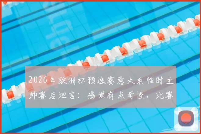 2026年欧洲杯预选赛意大利临时主帅赛后坦言：感觉有点奇怪，比赛中并未感到太兴奋，详解背后原因与球队现状