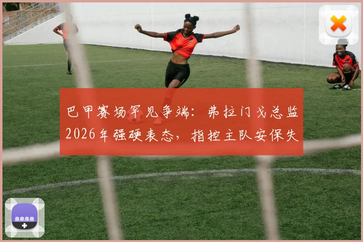 巴甲赛场罕见争端：弗拉门戈总监2026年强硬表态，指控主队安保失职并要求判罚3-0获胜