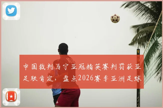 中国裁判马宁亚冠精英赛判罚获亚足联肯定，盘点2026赛季亚洲足球裁判的争议与认可