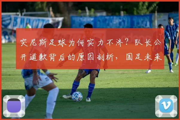 突尼斯足球为何实力不济?队长公开道歉背后的原因剖析,国足未来之路该何去何从