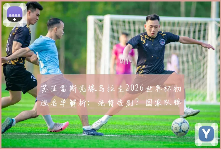 苏亚雷斯无缘乌拉圭2026世界杯初选名单解析：老将告别？国家队锋线人选预测出炉
