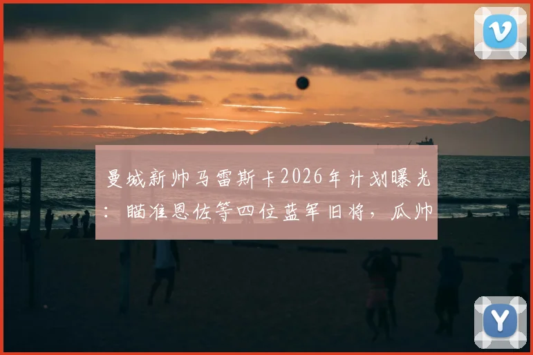 曼城新帅马雷斯卡2026年计划曝光：瞄准恩佐等四位蓝军旧将，瓜帅遗产后的第一把火