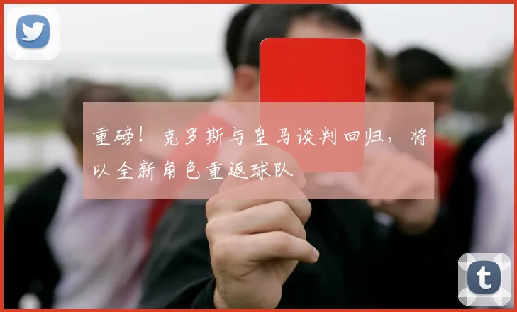 重磅！克罗斯与皇马谈判回归，将以全新角色重返球队