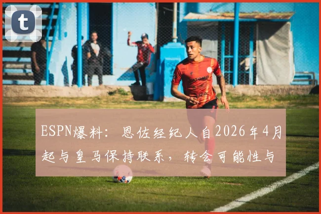 ESPN爆料：恩佐经纪人自2026年4月起与皇马保持联系，转会可能性与内幕分析