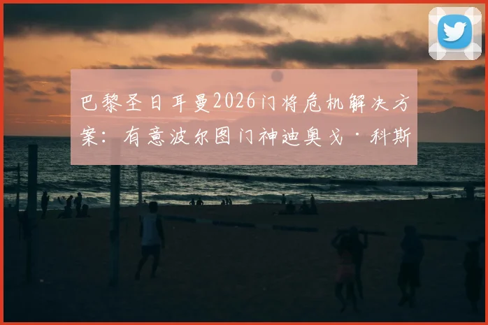 巴黎圣日耳曼2026门将危机解决方案：有意波尔图门神迪奥戈·科斯塔，舍瓦利耶或因此离队