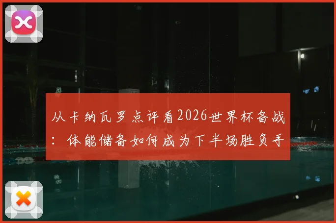 从卡纳瓦罗点评看2026世界杯备战：体能储备如何成为下半场胜负手？溃败教训与历练价值解析