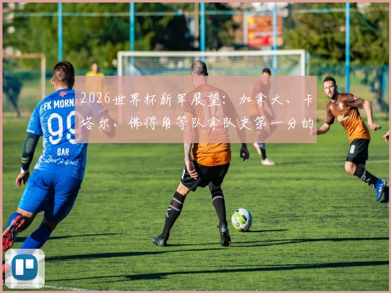 2026世界杯新军展望:加拿大、卡塔尔、佛得角等队拿队史第一分的经验与突破之路
