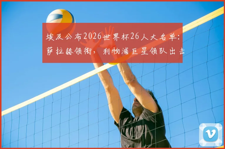 埃及公布2026世界杯26人大名单:萨拉赫领衔,利物浦巨星领队出击,马尔穆什等球员入选阵容解析