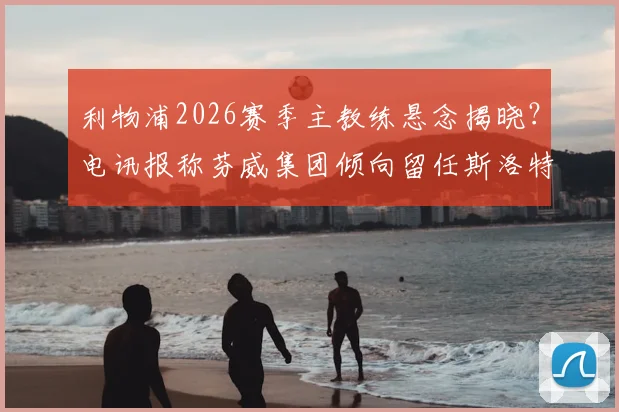 利物浦2026赛季主教练悬念揭晓？电讯报称芬威集团倾向留任斯洛特