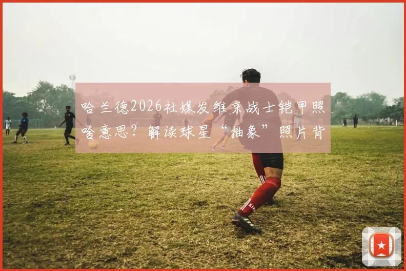 哈兰德2026社媒发维京战士铠甲照啥意思？解读球星“抽象”照片背后的战斗精神与赛季目标