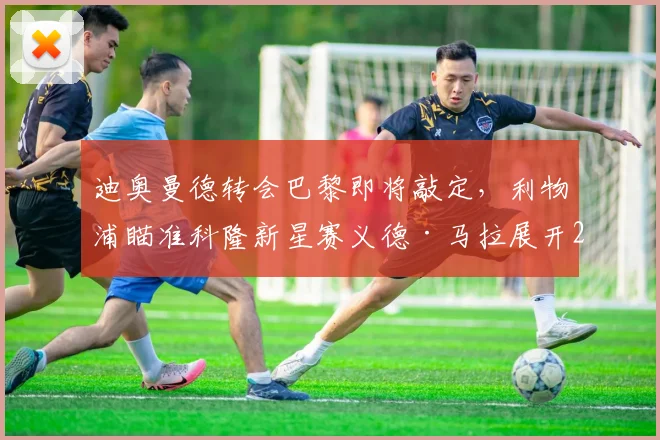迪奥曼德转会巴黎即将敲定,利物浦瞄准科隆新星赛义德·马拉展开2026争夺战