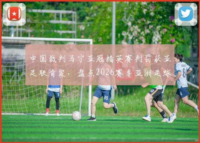 中国裁判马宁亚冠精英赛判罚获亚足联肯定,盘点2026赛季亚洲足球裁判的争议与认可