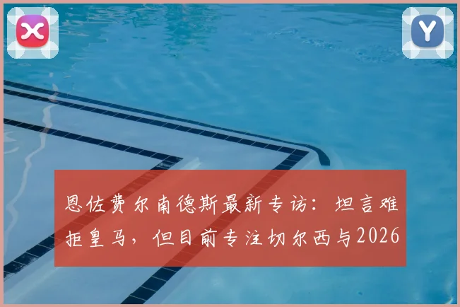 恩佐费尔南德斯最新专访:坦言难拒皇马,但目前专注切尔西与2026世界杯征程