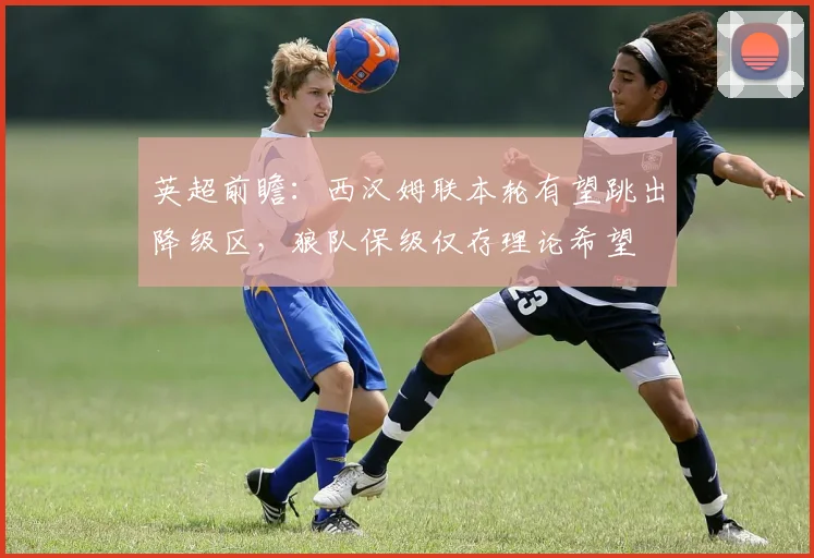 英超前瞻:西汉姆联本轮有望跳出降级区,狼队保级仅存理论希望