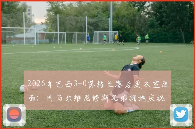 2026年巴西3-0苏格兰赛后更衣室画面:内马尔维尼修斯兄弟拥抱庆祝,附比赛集锦视频观看指南