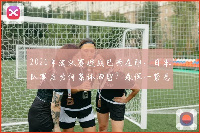 2026年淘汰赛迎战巴西在即，日本队赛后为何集体滞留？森保一紧急场边开会内容解析