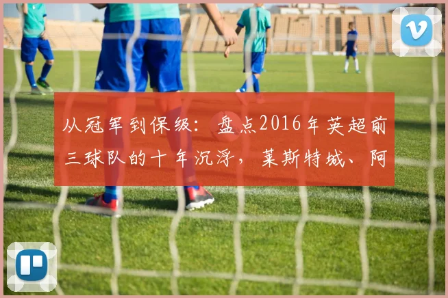 从冠军到保级：盘点2016年英超前三球队的十年沉浮，莱斯特城、阿森纳与热刺如今何在？