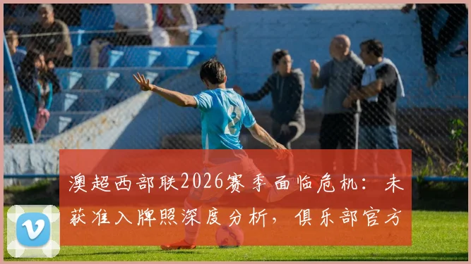 澳超西部联2026赛季面临危机:未获准入牌照深度分析,俱乐部官方应对方案与未来出路探讨