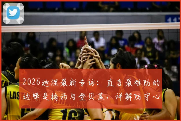 2026迪涅最新专访:直言最难防的边锋是梅西与登贝莱,详解防守心得及与队友融洽关系