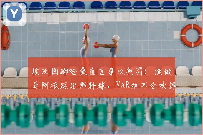 埃及国脚哈桑直言争议判罚：换做是阿根廷进那种球，VAR绝不会吹掉