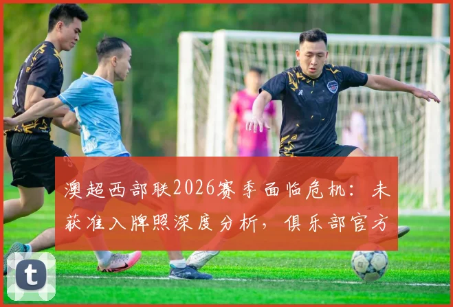 澳超西部联2026赛季面临危机：未获准入牌照深度分析，俱乐部官方应对方案与未来出路探讨