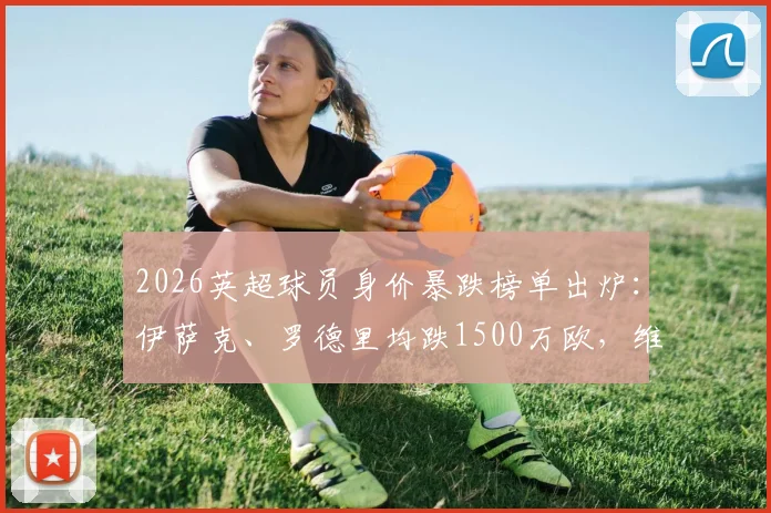2026英超球员身价暴跌榜单出炉：伊萨克、罗德里均跌1500万欧，维尔茨身价下滑引热议