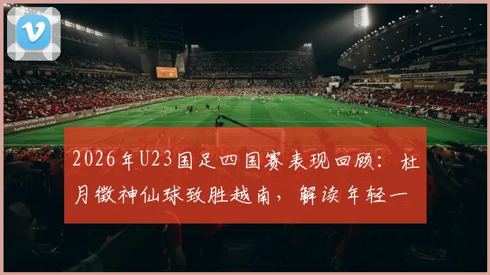 2026年U23国足四国赛表现回顾:杜月徵神仙球致胜越南,解读年轻一代的成长与挑战