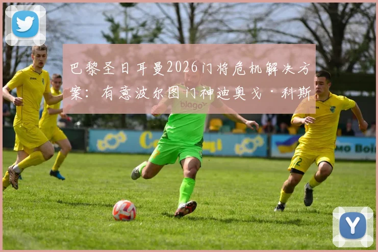 巴黎圣日耳曼2026门将危机解决方案:有意波尔图门神迪奥戈·科斯塔,舍瓦利耶或因此离队