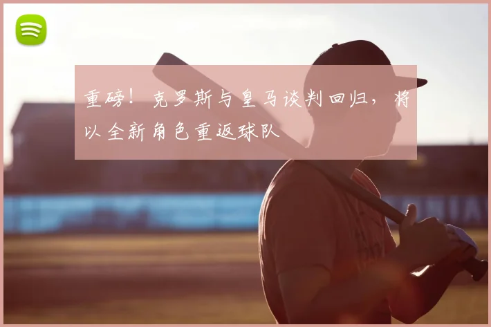 重磅！克罗斯与皇马谈判回归，将以全新角色重返球队