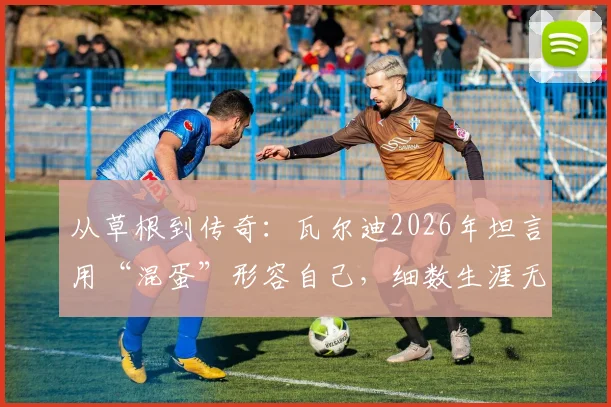 从草根到传奇：瓦尔迪2026年坦言用“混蛋”形容自己，细数生涯无悔成就与未来计划