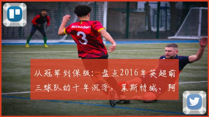 从冠军到保级:盘点2016年英超前三球队的十年沉浮,莱斯特城、阿森纳与热刺如今何在?