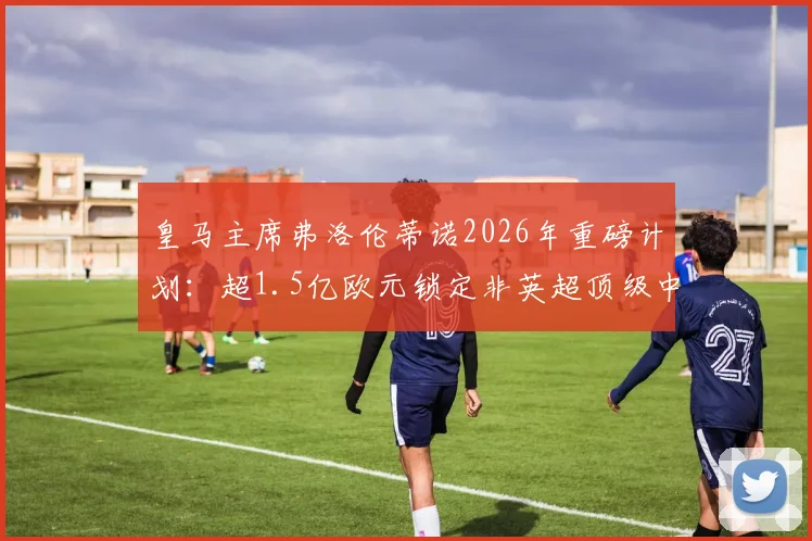 皇马主席弗洛伦蒂诺2026年重磅计划:超1.5亿欧元锁定非英超顶级中前场球星,潜在目标深度分析