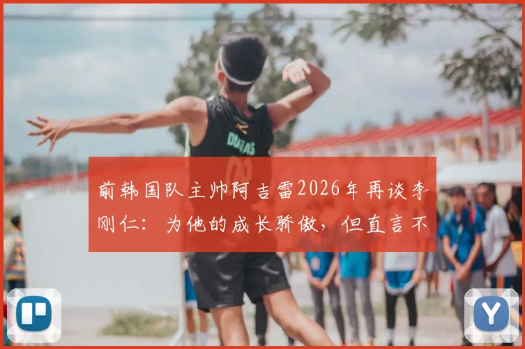 前韩国队主帅阿吉雷2026年再谈李刚仁:为他的成长骄傲,但直言不喜其发型发色